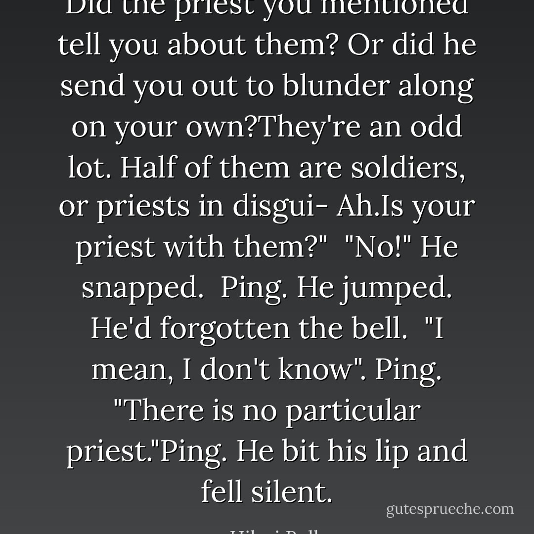 Did the priest you mentioned tell you about them? Or did he send you out to blunder along on your own?They're an odd lot. Half of them are soldiers, or priests in disgui- Ah.Is your priest with them?"<br /> "No!" He snapped.<br /> Ping. He jumped. He'd forgotten the bell.<br /> "I mean, I don't know". Ping. "There is no particular priest."Ping. He bit his lip and fell silent. - Hilari Bell