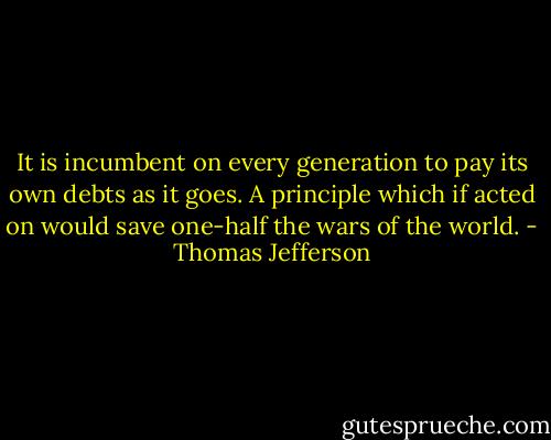 It is incumbent on every generation to pay its own debts as it goes. A principle which if acted on would save one-half the wars of the world. - Thomas Jefferson