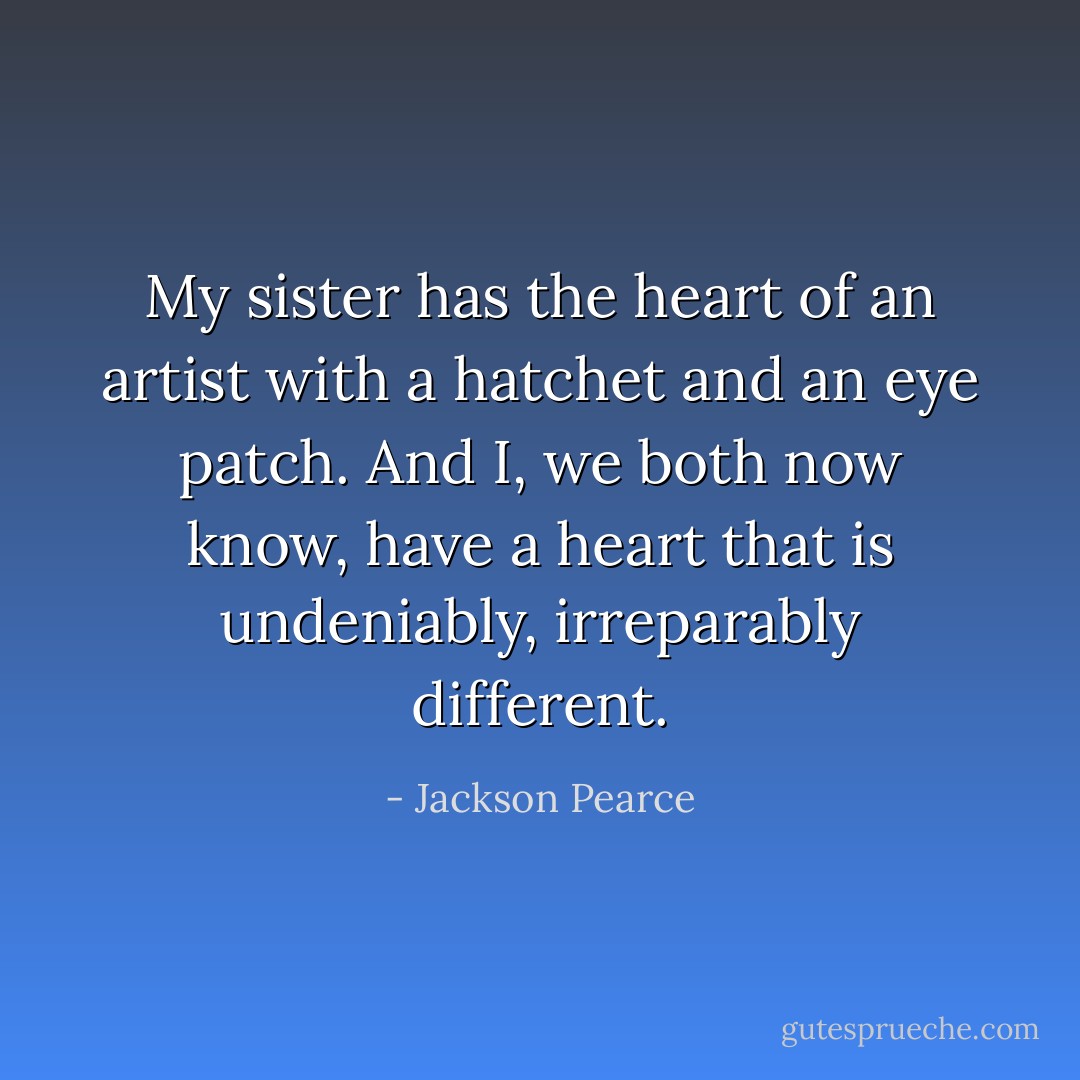 My sister has the heart of an artist with a hatchet and an eye patch. And I, we both now know, have a heart that is undeniably, irreparably different. - Jackson Pearce