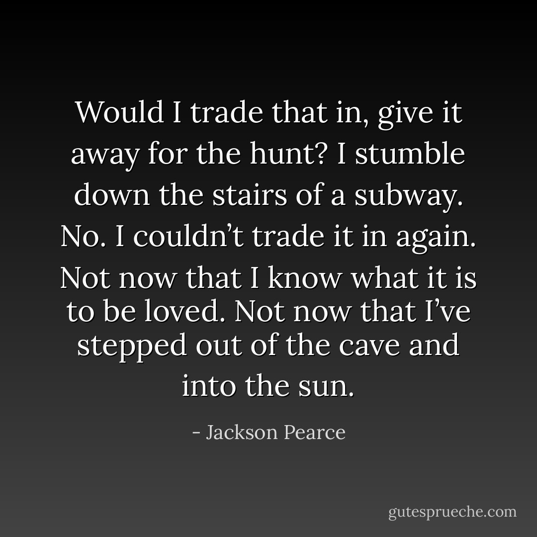 Would I trade that in, give it away for the hunt? I stumble down the stairs of a subway. No. I couldn’t trade it in again. Not now that I know what it is to be loved. Not now that I’ve stepped out of the cave and into the sun. - Jackson Pearce