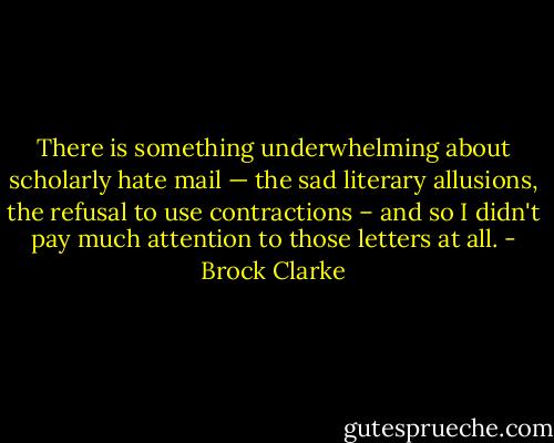 There is something underwhelming about scholarly hate mail — the sad literary allusions, the refusal to use contractions – and so I didn't pay much attention to those letters at all. - Brock Clarke