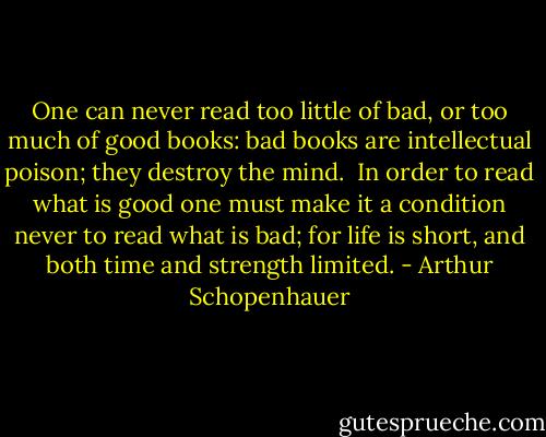 One can never read too little of bad, or too much of good books: bad books are intellectual poison; they destroy the mind.<br /><br />In order to read what is good one must make it a condition never to read what is bad; for life is short, and both time and strength limited. - Arthur Schopenhauer