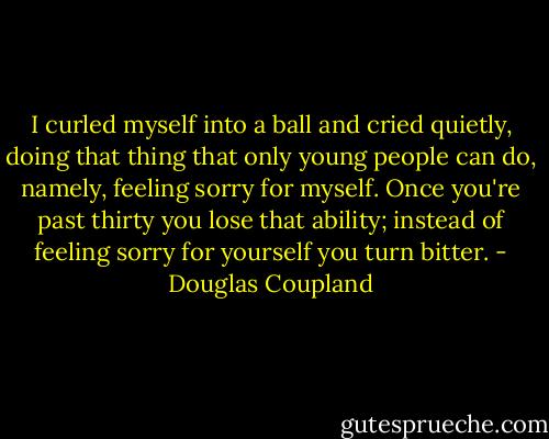 I curled myself into a ball and cried quietly, doing that thing that only young people can do, namely, feeling sorry for myself. Once you're past thirty you lose that ability; instead of feeling sorry for yourself you turn bitter. - Douglas Coupland