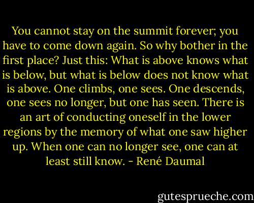 You cannot stay on the summit forever; you have to come down again. So why bother in the first place? Just this: What is above knows what is below, but what is below does not know what is above. One climbs, one sees. One descends, one sees no longer, but one has seen. There is an art of conducting oneself in the lower regions by the memory of what one saw higher up. When one can no longer see, one can at least still know. - René Daumal