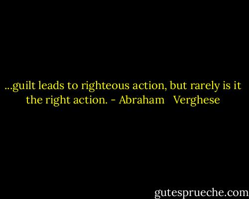 ...guilt leads to righteous action, but rarely is it the right action. - Abraham   Verghese