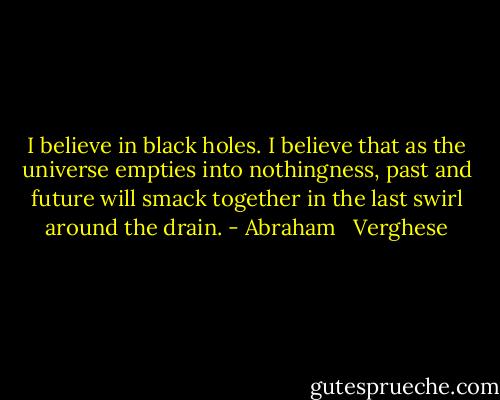 I believe in black holes. I believe that as the universe empties into nothingness, past and future will smack together in the last swirl around the drain. - Abraham   Verghese
