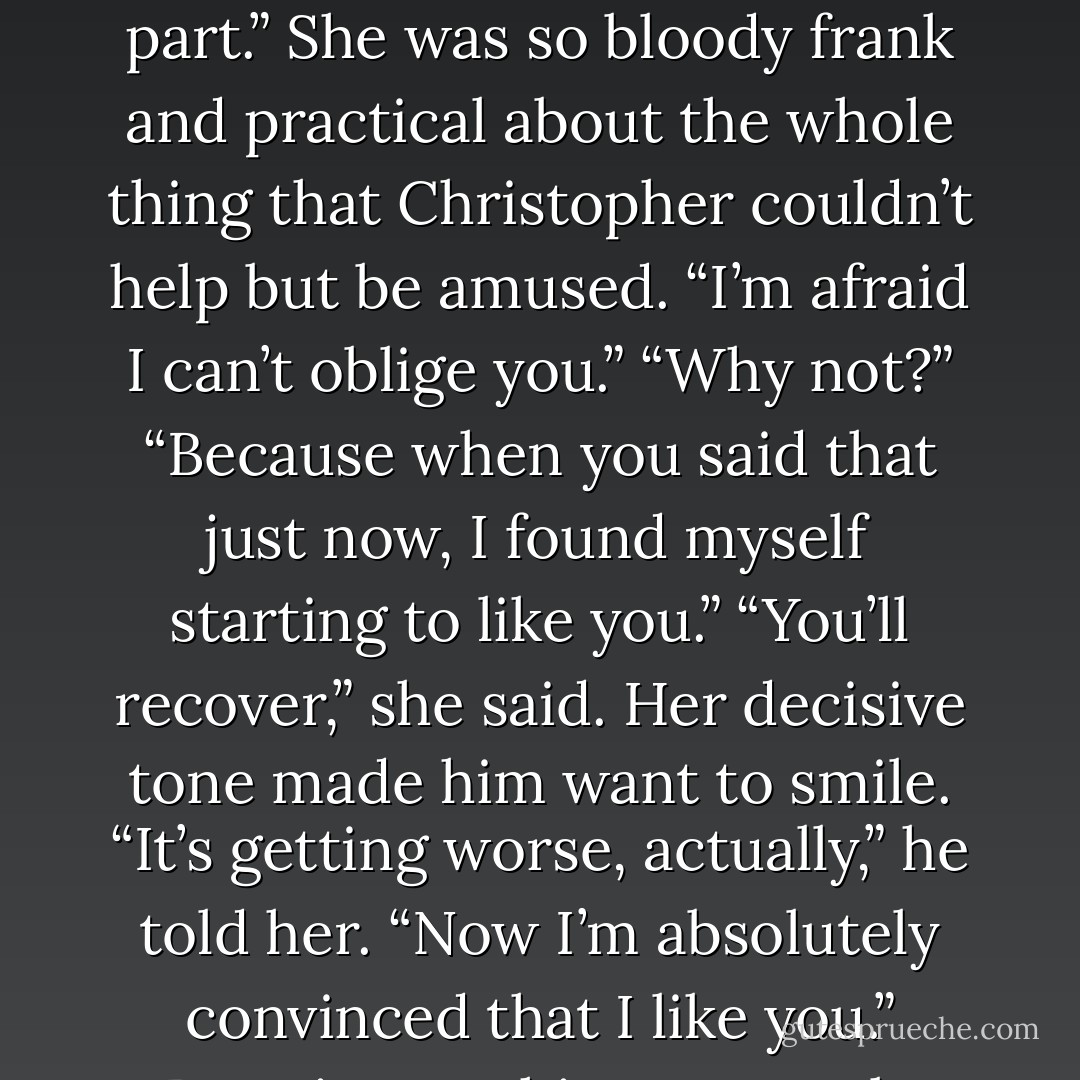 I’m fairly certain, Captain,” she said, “that the more you discover about me, the more you will dislike me. Therefore, let’s cut to the chase and acknowledge that we don’t like each other. Then we won’t have to bother with the in-between part.”<br />She was so bloody frank and practical about the whole thing that Christopher couldn’t help but be amused.<br />“I’m afraid I can’t oblige you.”<br />“Why not?”<br />“Because when you said that just now, I found myself starting to like you.”<br />“You’ll recover,” she said.<br />Her decisive tone made him want to smile. “It’s getting worse, actually,” he told her. “Now I’m absolutely convinced that I like you.”<br />Beatrix gave him a patently skeptical stare. “What about my hedgehog? Do you like her, too?”<br />Christopher considered that. “Affection for rodents can’t be rushed.”<br />“Medusa isn’t a rodent. She’s an erinaceid. - Lisa Kleypas