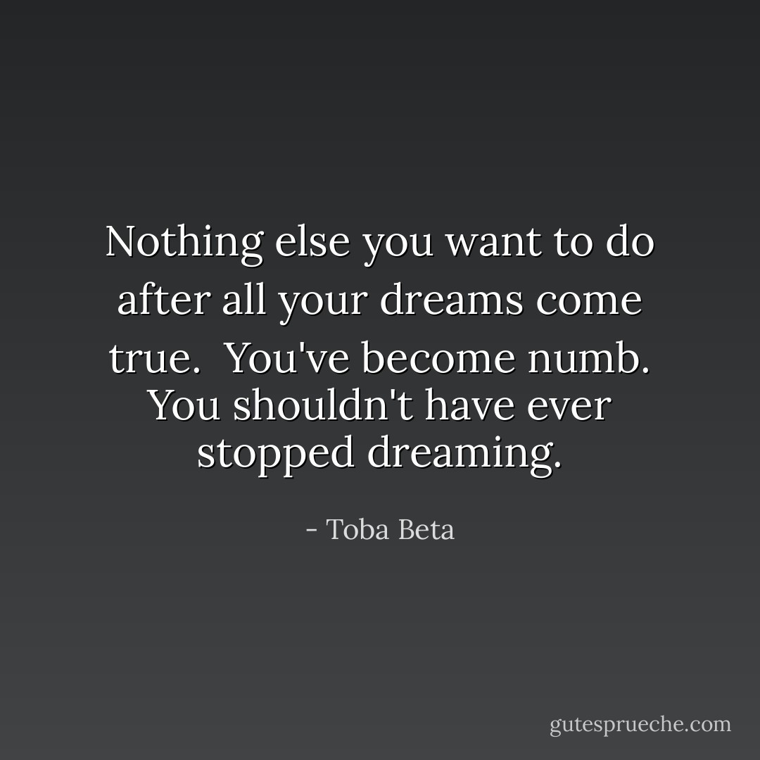 Nothing else you want to do after all your dreams come true. <br />You've become numb. You shouldn't have ever stopped dreaming. - Toba Beta