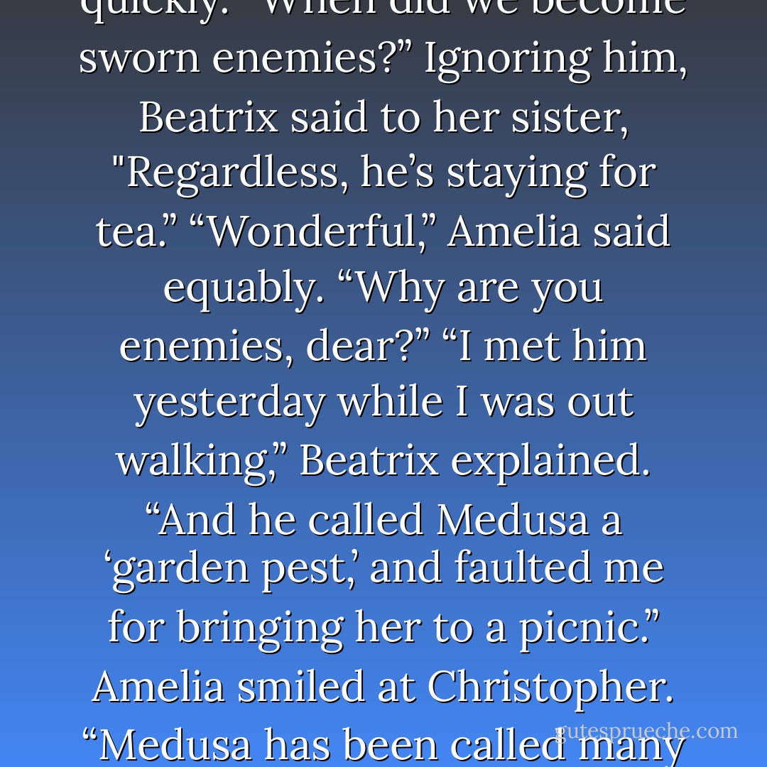 Captain Phelan and I dislike each other,” Beatrix told her. “In fact, we’re sworn enemies.”<br />Christopher glanced at her quickly. “When did we become sworn enemies?”<br />Ignoring him, Beatrix said to her sister, "Regardless, he’s staying for tea.”<br />“Wonderful,” Amelia said equably. “Why are you enemies, dear?”<br />“I met him yesterday while I was out walking,” Beatrix explained. “And he called Medusa a ‘garden pest,’ and faulted me for bringing her to a picnic.”<br />Amelia smiled at Christopher. “Medusa has been called many worse things around here, including ‘diseased pincushion,’ and ‘perambulating cactus. - Lisa Kleypas