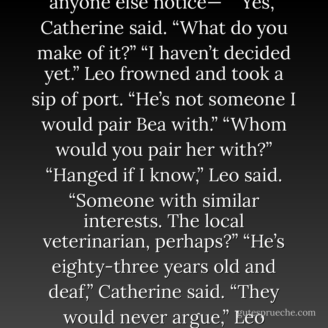 After a universal silence, Leo was the first to speak. “Did anyone else notice—”<br />“Yes,” Catherine said. “What do you make of it?”<br />“I haven’t decided yet.” Leo frowned and took a sip of port. “He’s not someone I would pair Bea with.”<br />“Whom would you pair her with?”<br />“Hanged if I know,” Leo said. “Someone with similar interests. The local veterinarian, perhaps?”<br />“He’s eighty-three years old and deaf,” Catherine said.<br />“They would never argue,” Leo pointed out. - Lisa Kleypas