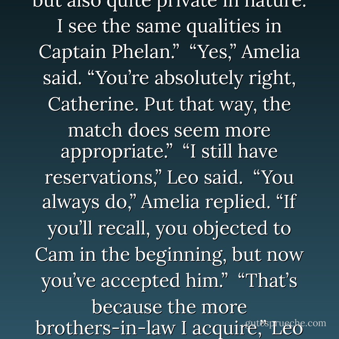 Beatrix puts a distance between herself and the rest of the world. She’s very engaging, but also quite private in nature. I see the same qualities in Captain Phelan.”<br /><br />“Yes,” Amelia said. “You’re absolutely right, Catherine. Put that way, the match does seem more appropriate.”<br /><br />“I still have reservations,” Leo said.<br /><br />“You always do,” Amelia replied. “If you’ll recall, you objected to Cam in the beginning, but now you’ve accepted him.”<br /><br />“That’s because the more brothers-in-law I acquire,” Leo said, “the better Cam looks by comparison. - Lisa Kleypas