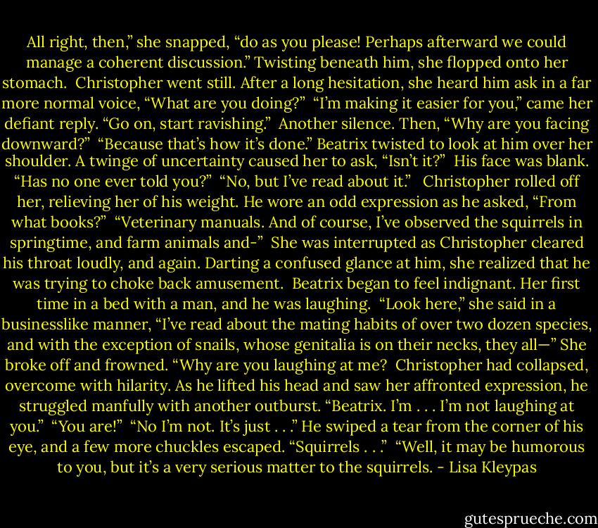 All right, then,” she snapped, “do as you please! Perhaps afterward we could manage a coherent discussion.” Twisting beneath him, she flopped onto her stomach.<br /><br />Christopher went still. After a long hesitation, she heard him ask in a far more normal voice, “What are you doing?”<br /><br />“I’m making it easier for you,” came her defiant reply. “Go on, start ravishing.”<br /><br />Another silence. Then, “Why are you facing downward?”<br /><br />“Because that’s how it’s done.” Beatrix twisted to look at him over her shoulder. A twinge of uncertainty caused her to ask, “Isn’t it?”<br /><br />His face was blank. “Has no one ever told you?”<br /><br />“No, but I’ve read about it.” <br /><br />Christopher rolled off her, relieving her of his weight. He wore an odd expression as he asked, “From what books?”<br /><br />“Veterinary manuals. And of course, I’ve observed the squirrels in springtime, and farm animals and-”<br /><br />She was interrupted as Christopher cleared his throat loudly, and again. Darting a confused glance at him, she realized that he was trying to choke back amusement.<br /><br />Beatrix began to feel indignant. Her first time in a bed with a man, and he was laughing.<br /><br />“Look here,” she said in a businesslike manner, “I’ve read about the mating habits of over two dozen species, and with the exception of snails, whose genitalia is on their necks, they all—” She broke off and frowned. “Why are you laughing at me?<br /><br />Christopher had collapsed, overcome with hilarity. As he lifted his head and saw her affronted expression, he struggled manfully with another outburst. “Beatrix. I’m . . . I’m not laughing at you.”<br /><br />“You are!”<br /><br />“No I’m not. It’s just . . .” He swiped a tear from the corner of his eye, and a few more chuckles escaped. “Squirrels . . .”<br /><br />“Well, it may be humorous to you, but it’s a very serious matter to the squirrels. - Lisa Kleypas