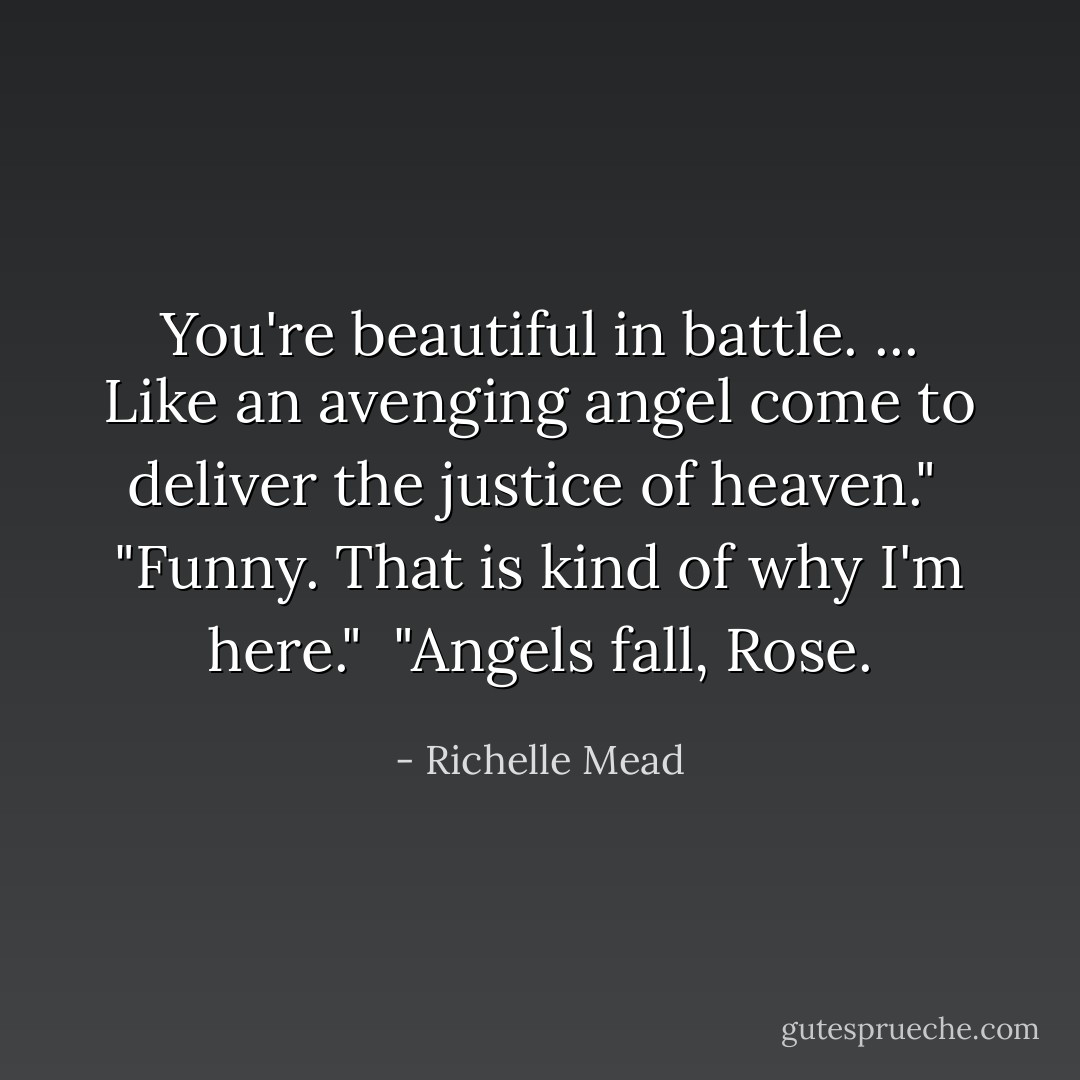 You're beautiful in battle. ... Like an avenging angel come to deliver the justice of heaven."<br /><br />"Funny. That is kind of why I'm here."<br /><br />"Angels fall, Rose. - Richelle Mead