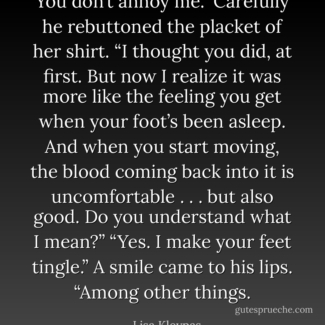 You don’t annoy me.” Carefully he rebuttoned the placket of her shirt. “I thought you did, at first. But now I realize it was more like the feeling you get when your foot’s been asleep. And when you start moving, the blood coming back into it is uncomfortable . . . but also good. Do you understand what I mean?”<br />“Yes. I make your feet tingle.”<br />A smile came to his lips. “Among other things. - Lisa Kleypas