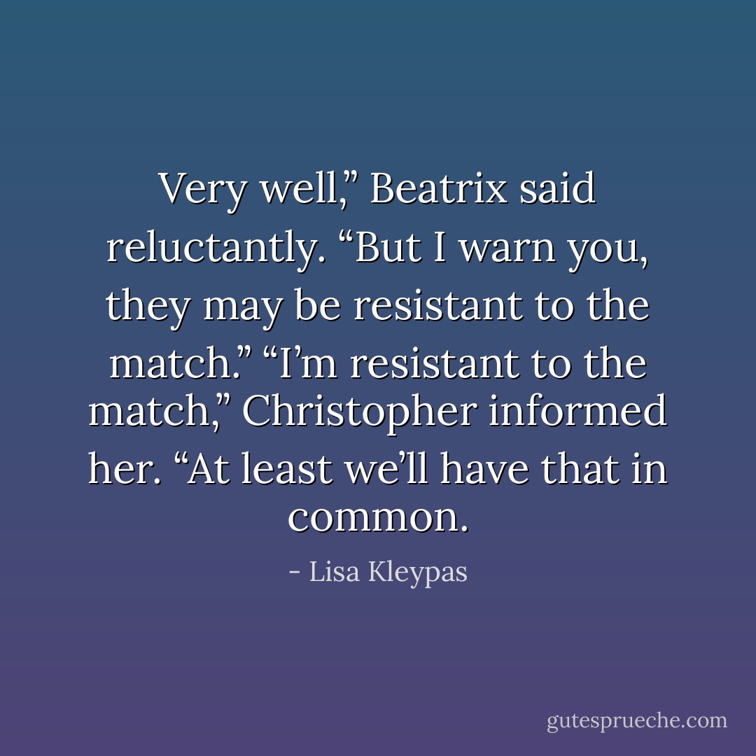 Very well,” Beatrix said reluctantly. “But I warn you, they may be resistant to the match.”<br />“I’m resistant to the match,” Christopher informed her. “At least we’ll have that in common. - Lisa Kleypas