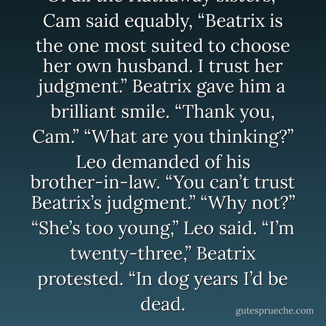 Of all the Hathaway sisters,” Cam said equably, “Beatrix is the one most suited to choose her own husband. I trust her judgment.”<br />Beatrix gave him a brilliant smile. “Thank you, Cam.”<br />“What are you thinking?” Leo demanded of his brother-in-law. “You can’t trust Beatrix’s judgment.”<br />“Why not?”<br />“She’s too young,” Leo said.<br />“I’m twenty-three,” Beatrix protested. “In dog years I’d be dead. - Lisa Kleypas