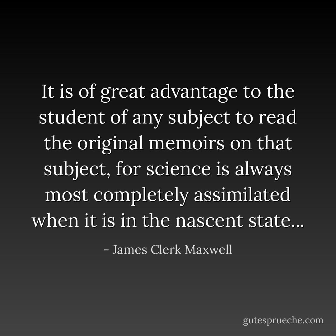 It is of great advantage to the student of any subject to read the original memoirs on that subject, for science is always most completely assimilated when it is in the nascent state... - James Clerk Maxwell