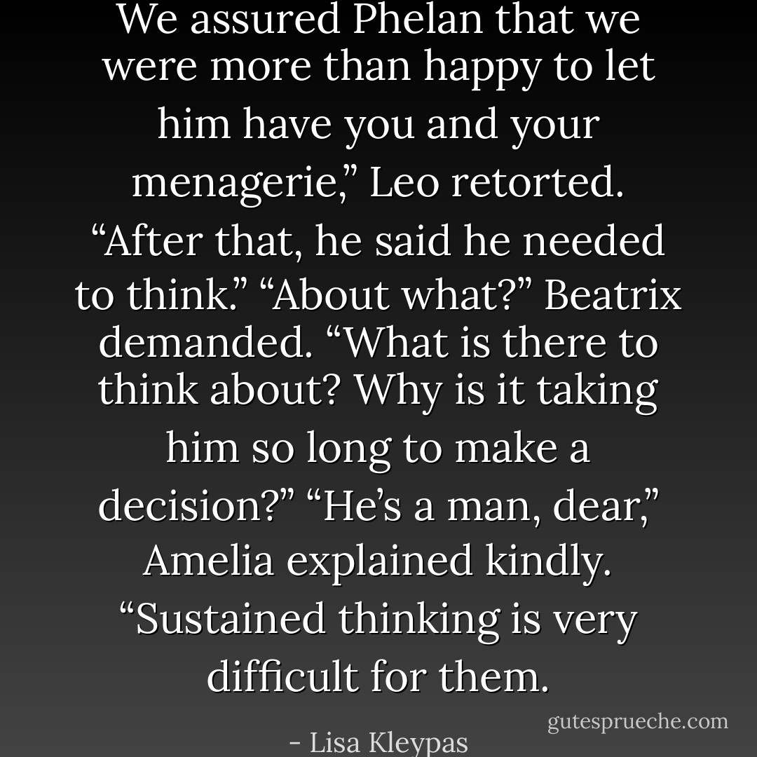 We assured Phelan that we were more than happy to let him have you and your menagerie,” Leo retorted.<br />“After that, he said he needed to think.”<br />“About what?” Beatrix demanded. “What is there to think about? Why is it taking him so long to make a decision?”<br />“He’s a man, dear,” Amelia explained kindly. “Sustained thinking is very difficult for them. - Lisa Kleypas