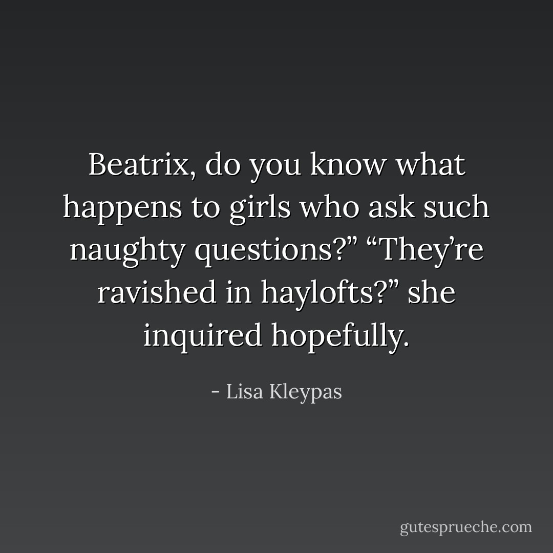 Beatrix, do you know what happens to girls who ask such naughty questions?”<br />“They’re ravished in haylofts?” she inquired hopefully. - Lisa Kleypas