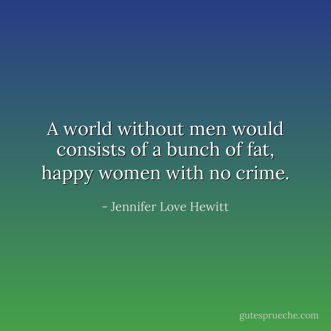 A world without men would consists of a bunch of fat, happy women with no crime. - Jennifer Love Hewitt