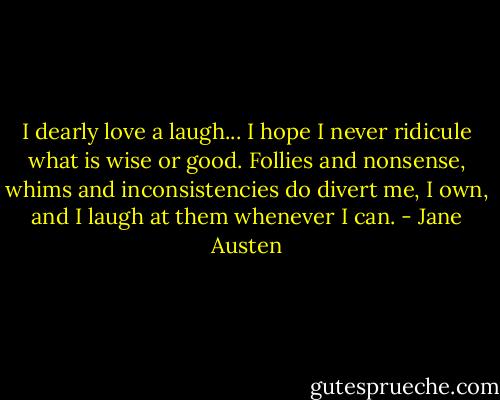 I dearly love a laugh... I hope I never ridicule what is wise or good. Follies and nonsense, whims and inconsistencies do divert me, I own, and I laugh at them whenever I can. - Jane Austen