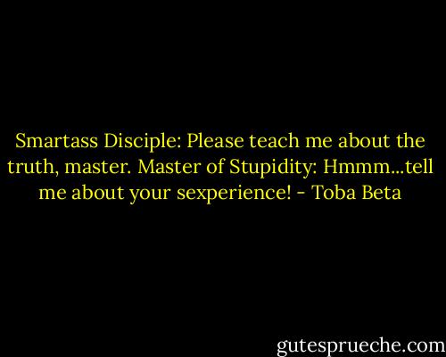 Smartass Disciple: Please teach me about the truth, master.<br />Master of Stupidity: Hmmm...tell me about your sexperience! - Toba Beta