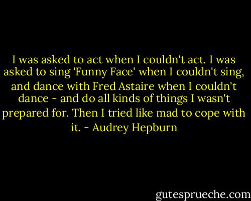 I was asked to act when I couldn't act. I was asked to sing 'Funny Face' when I couldn't sing, and dance with Fred Astaire when I couldn't dance - and do all kinds of things I wasn't prepared for. Then I tried like mad to cope with it. - Audrey Hepburn