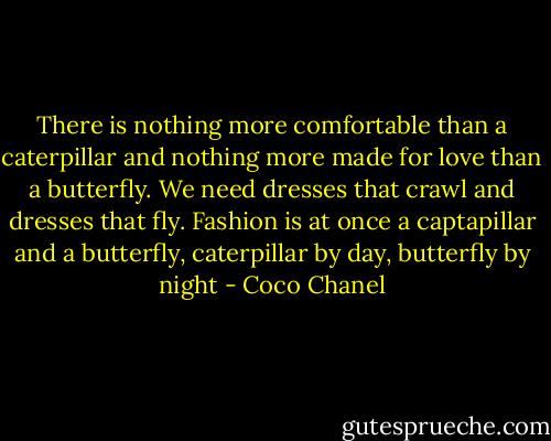There is nothing more comfortable than a caterpillar and nothing more made for love than a butterfly. We need dresses that crawl and dresses that fly. Fashion is at once a captapillar and a butterfly, caterpillar by day, butterfly by night - Coco Chanel