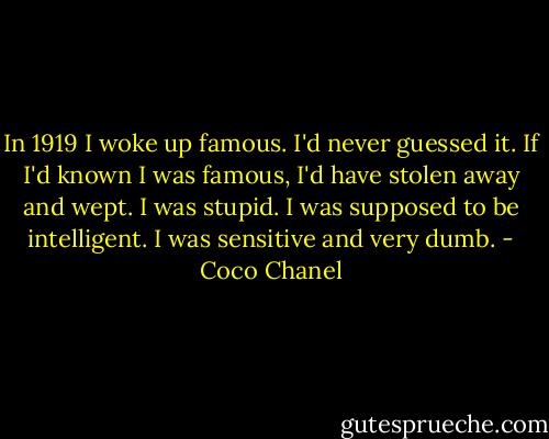In 1919 I woke up famous. I'd never guessed it. If I'd known I was famous, I'd have stolen away and wept. I was stupid. I was supposed to be intelligent. I was sensitive and very dumb. - Coco Chanel