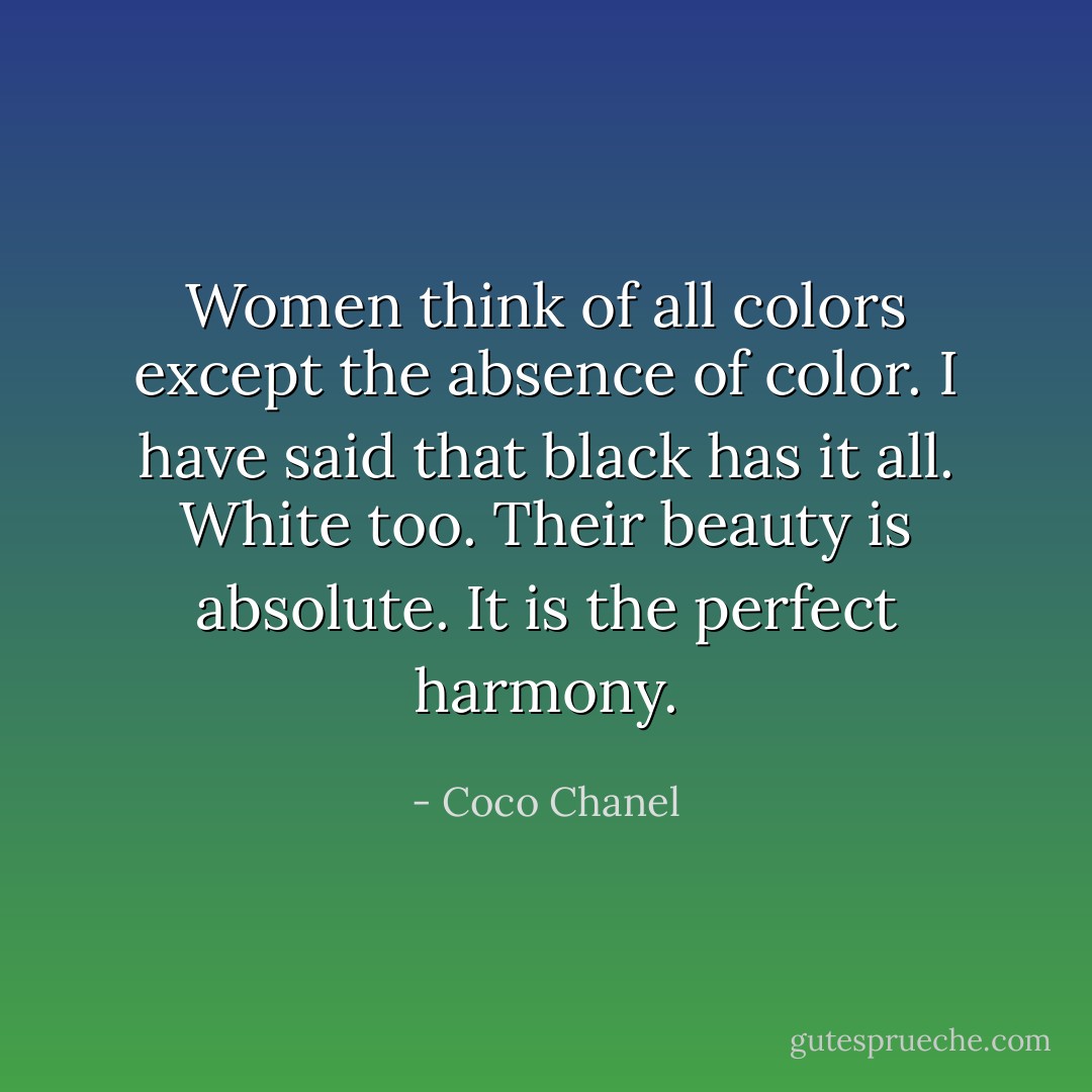 Women think of all colors except the absence of color. I have said that black has it all. White too. Their beauty is absolute. It is the perfect harmony. - Coco Chanel
