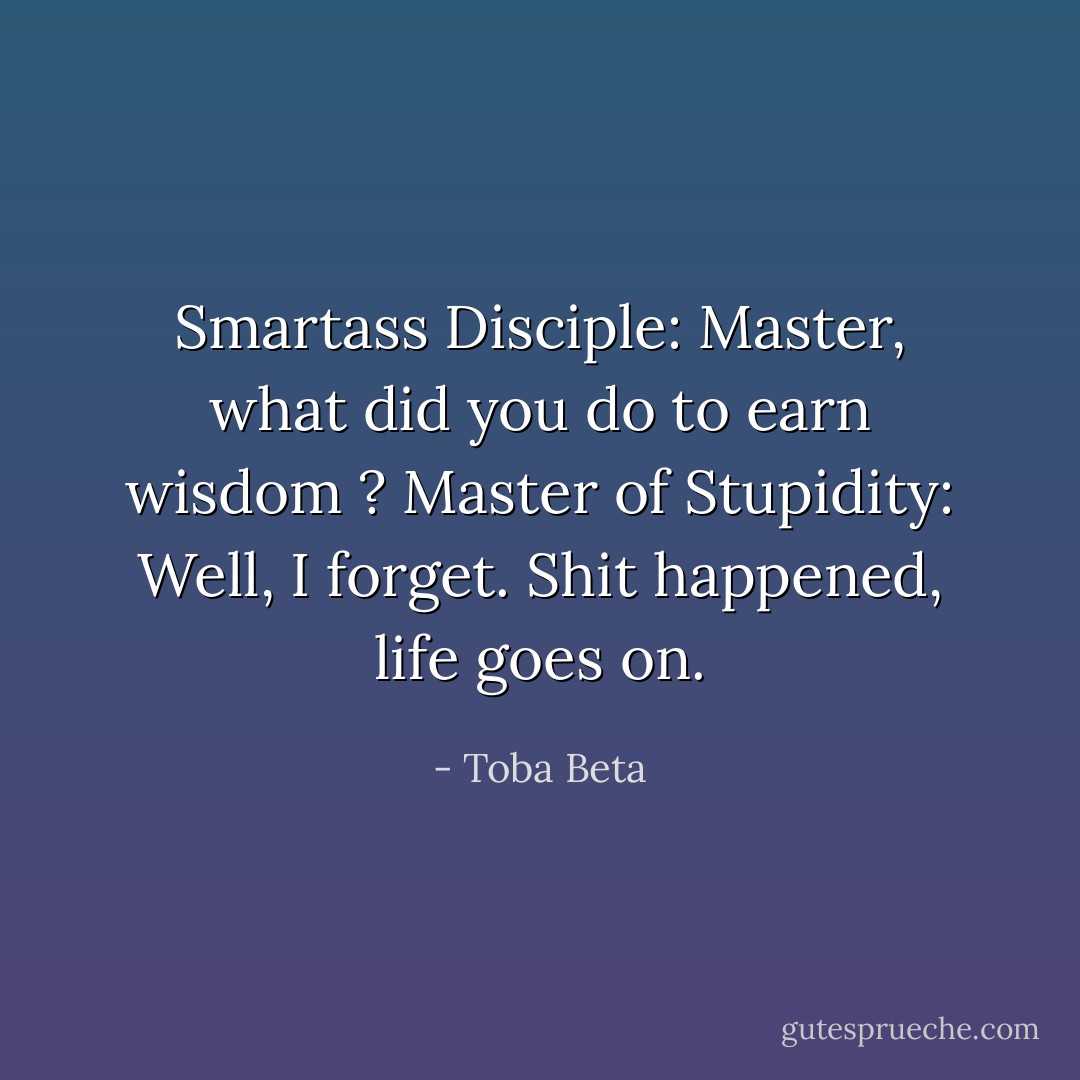 Smartass Disciple: Master, what did you do to earn wisdom ?<br />Master of Stupidity: Well, I forget. Shit happened, life goes on. - Toba Beta