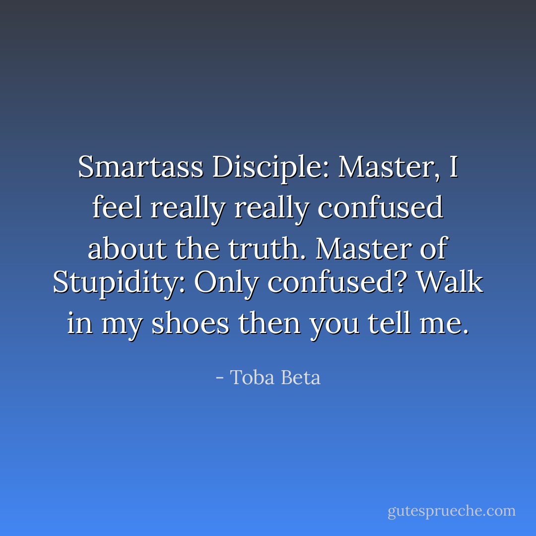 Smartass Disciple: Master, I feel really really confused about the truth.<br />Master of Stupidity: Only confused? Walk in my shoes then you tell me. - Toba Beta
