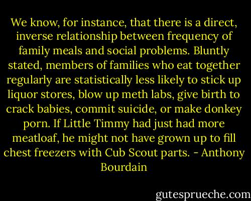 We know, for instance, that there is a direct, inverse relationship between frequency of family meals and social problems. Bluntly stated, members of families who eat together regularly are statistically less likely to stick up liquor stores, blow up meth labs, give birth to crack babies, commit suicide, or make donkey porn. If Little Timmy had just had more meatloaf, he might not have grown up to fill chest freezers with Cub Scout parts. - Anthony Bourdain