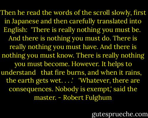 Then he read the words of the scroll slowly, first in Japanese and then carefully translated into English:<br /><br />'There is really nothing you must be. <br />And there is nothing you must do.<br />There is really nothing you must have.<br />And there is nothing you must know.<br />There is really nothing you must become.<br />However. It helps to understand <br /> that fire burns, and when it rains, <br /> the earth gets wet. . . .'<br /><br /> 'Whatever, there are consequences. Nobody is exempt,' said the master. - Robert Fulghum