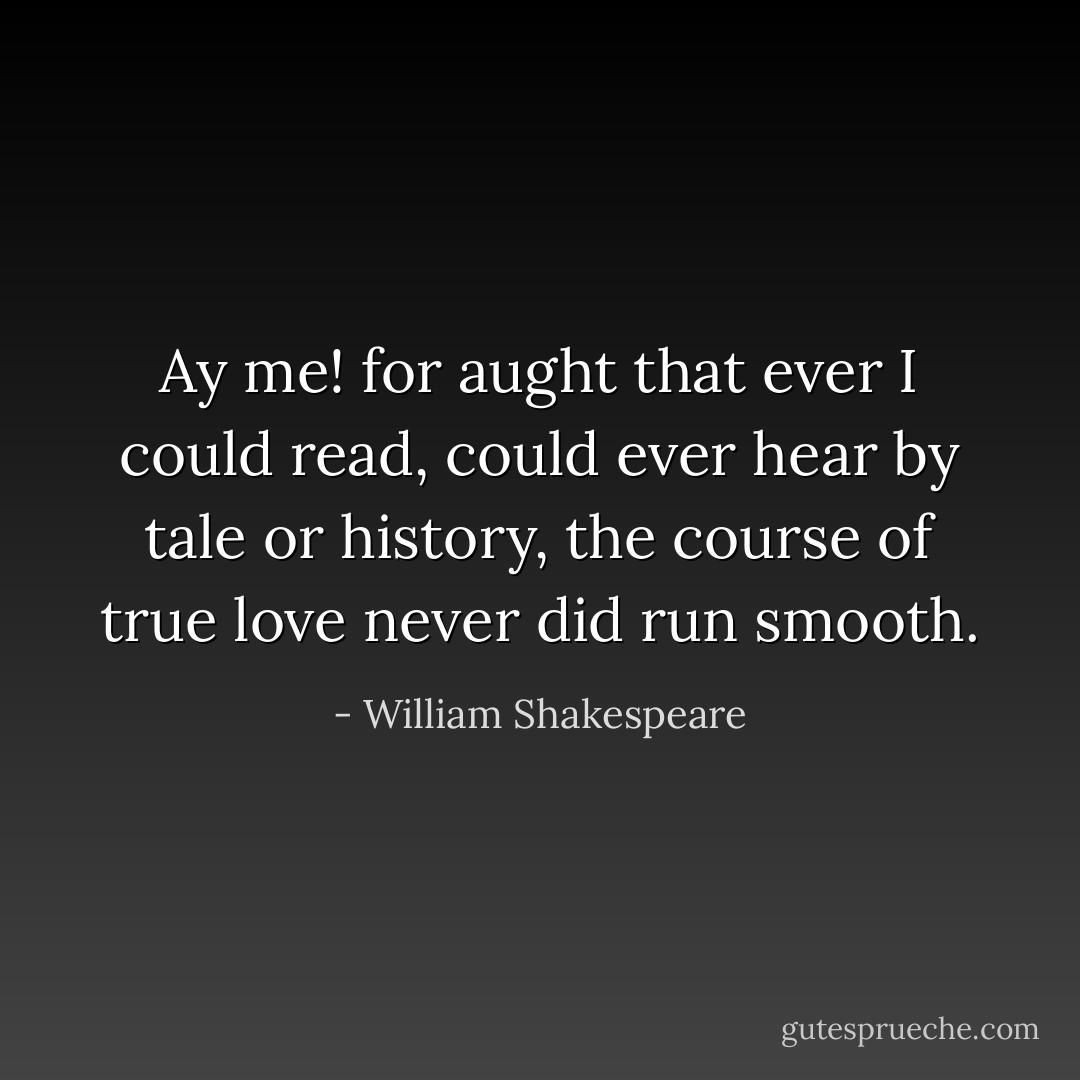 Ay me! for aught that ever I could read,<br />could ever hear by tale or history,<br />the course of true love never did run smooth. - William Shakespeare