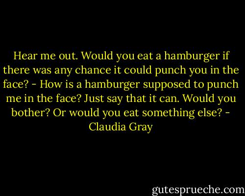 Hear me out. Would you eat a hamburger if there was any chance it could punch you in the face?<br />- How is a hamburger supposed to punch me in the face?<br />Just say that it can. Would you bother? Or would you eat something else? - Claudia Gray