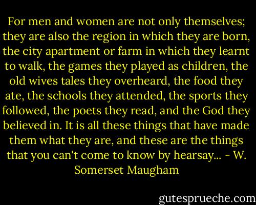 For men and women are not only themselves; they are also the region in which they are born, the city apartment or farm in which they learnt to walk, the games they played as children, the old wives tales they overheard, the food they ate, the schools they attended, the sports they followed, the poets they read, and the God they believed in. It is all these things that have made them what they are, and these are the things that you can't come to know by hearsay... - W. Somerset Maugham
