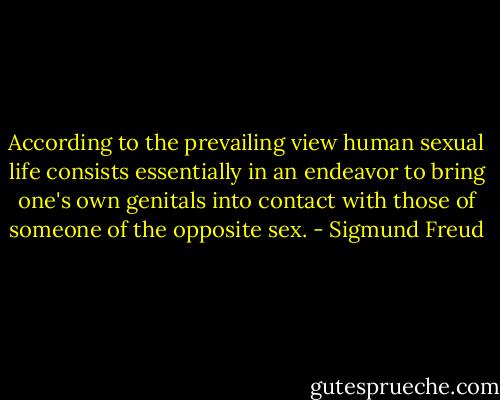 According to the prevailing view human sexual life consists essentially in an endeavor to bring one's own genitals into contact with those of someone of the opposite sex. - Sigmund Freud