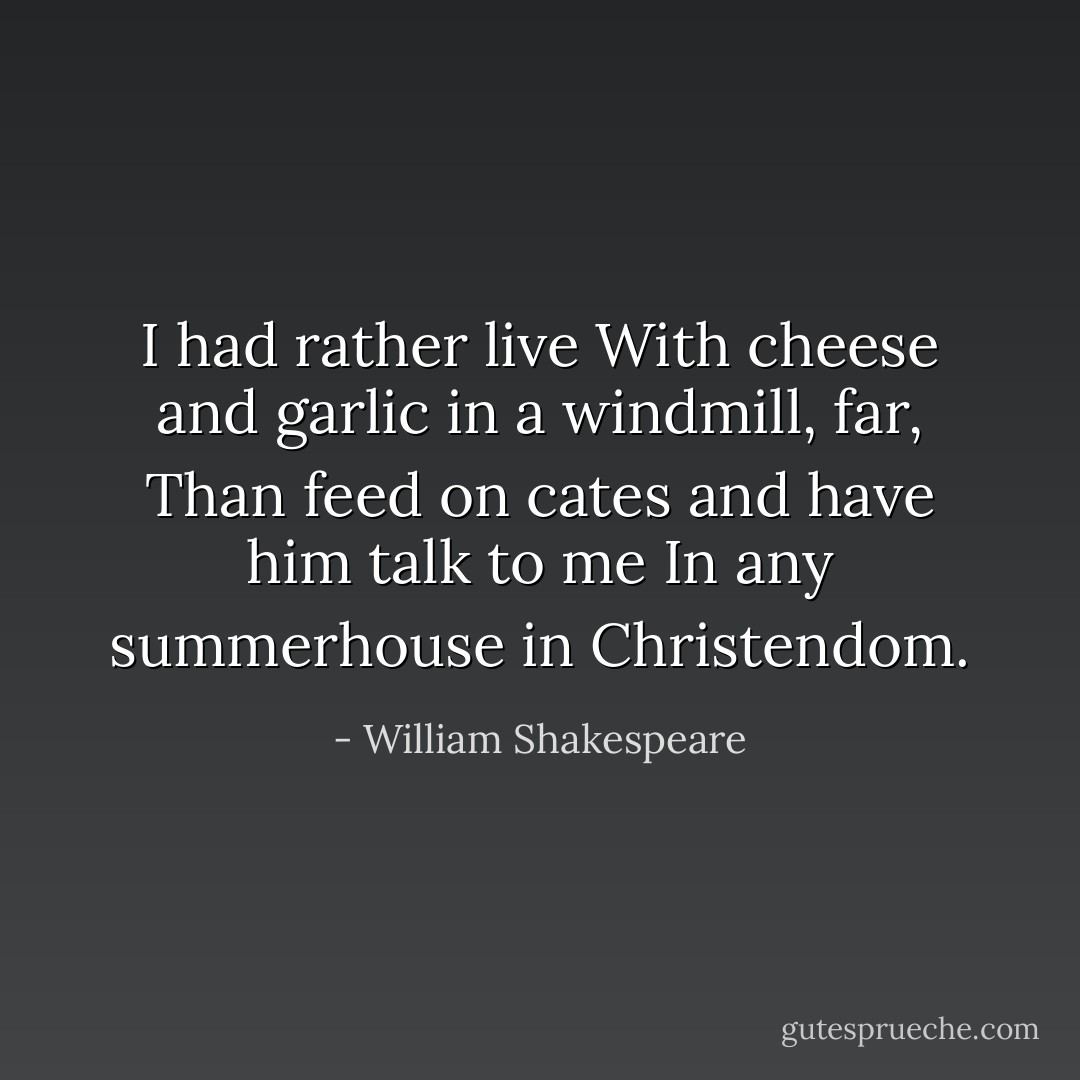 I had rather live<br />With cheese and garlic in a windmill, far,<br />Than feed on cates and have him talk to me<br />In any summerhouse in Christendom. - William Shakespeare