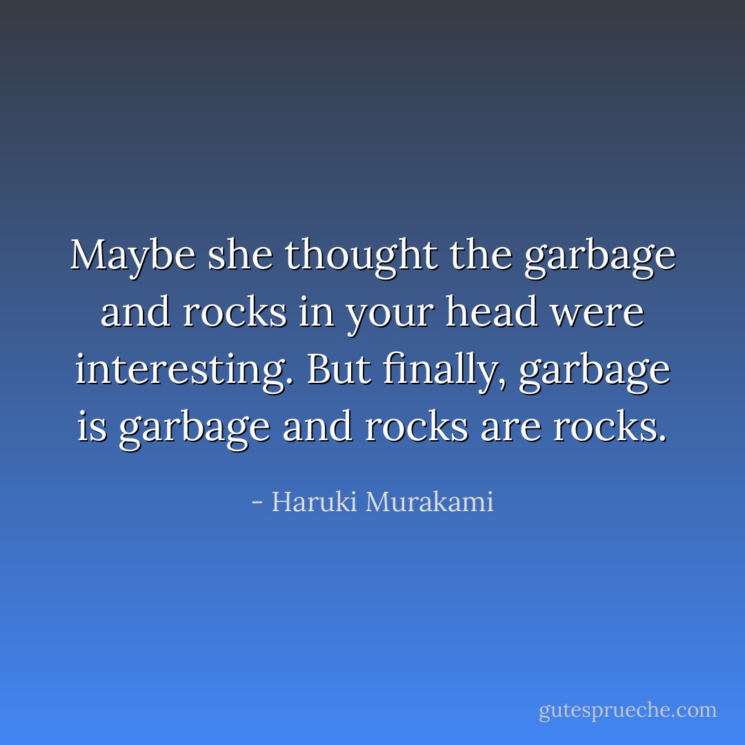 Maybe she thought the garbage and rocks in your head were interesting. But finally, garbage is garbage and rocks are rocks. - Haruki Murakami