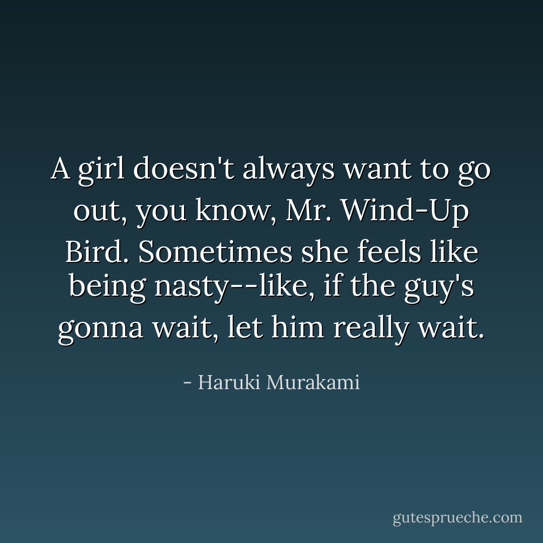 A girl doesn't always want to go out, you know, Mr. Wind-Up Bird. Sometimes she feels like being nasty--like, if the guy's gonna wait, let him really wait. - Haruki Murakami
