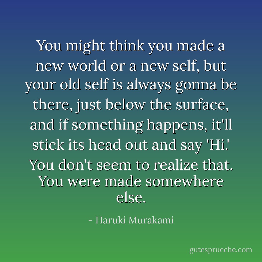 You might think you made a new world or a new self, but your old self is always gonna be there, just below the surface, and if something happens, it'll stick its head out and say 'Hi.' You don't seem to realize that. You were made somewhere else. - Haruki Murakami