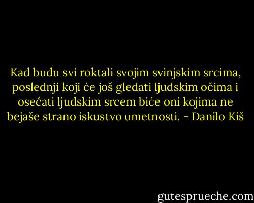 Kad budu svi roktali svojim svinjskim srcima, poslednji koji će još gledati ljudskim očima i osećati ljudskim srcem biće oni kojima ne bejaše strano iskustvo umetnosti. - Danilo Kiš