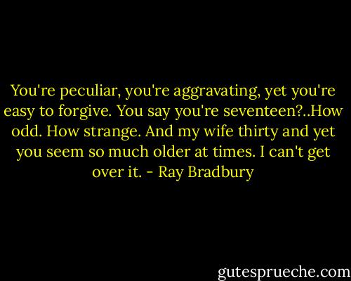 You're peculiar, you're aggravating, yet you're easy to forgive. You say you're seventeen?..How odd. How strange. And my wife thirty and yet you seem so much older at times. I can't get over it. - Ray Bradbury