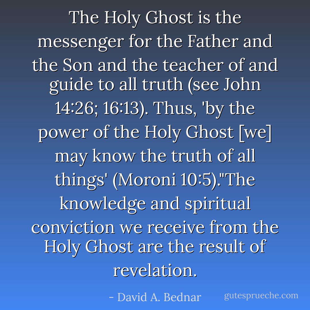 The Holy Ghost is the messenger for the Father and the Son and the teacher of and guide to all truth (see John 14:26; 16:13). Thus, 'by the power of the Holy Ghost [we] may know the truth of all things' (Moroni 10:5)."The knowledge and spiritual conviction we receive from the Holy Ghost are the result of revelation. - David A. Bednar
