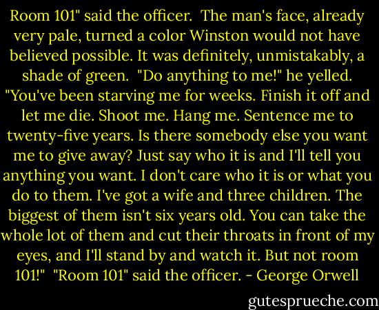 Room 101" said the officer. <br />The man's face, already very pale, turned a color Winston would not have believed possible. It was definitely, unmistakably, a shade of green. <br />"Do anything to me!" he yelled. "You've been starving me for weeks. Finish it off and let me die. Shoot me. Hang me. Sentence me to twenty-five years. Is there somebody else you want me to give away? Just say who it is and I'll tell you anything you want. I don't care who it is or what you do to them. I've got a wife and three children. The biggest of them isn't six years old. You can take the whole lot of them and cut their throats in front of my eyes, and I'll stand by and watch it. But not room 101!" <br />"Room 101" said the officer. - George Orwell