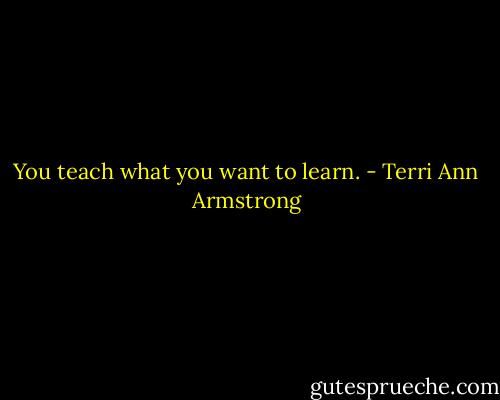 You teach what you want to learn. - Terri Ann Armstrong