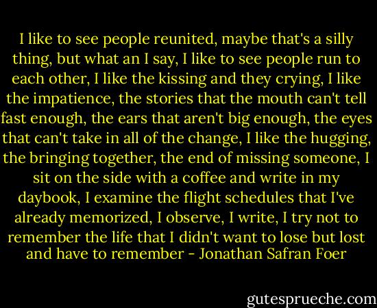 I like to see people reunited, maybe that's a silly thing, but what an I say, I like to see people run to each other, I like the kissing and they crying, I like the impatience, the stories that the mouth can't tell fast enough, the ears that aren't big enough, the eyes that can't take in all of the change, I like the hugging, the bringing together, the end of missing someone, I sit on the side with a coffee and write in my daybook, I examine the flight schedules that I've already memorized, I observe, I write, I try not to remember the life that I didn't want to lose but lost and have to remember - Jonathan Safran Foer
