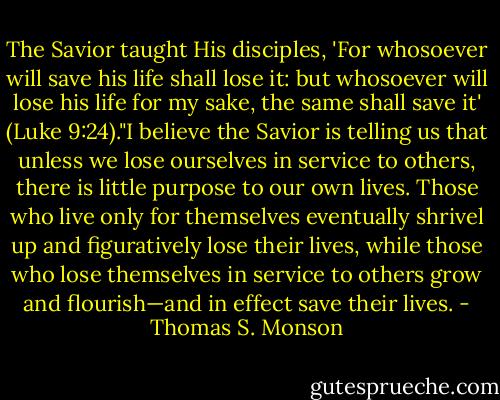 The Savior taught His disciples, 'For whosoever will save his life shall lose it: but whosoever will lose his life for my sake, the same shall save it' (Luke 9:24)."I believe the Savior is telling us that unless we lose ourselves in service to others, there is little purpose to our own lives. Those who live only for themselves eventually shrivel up and figuratively lose their lives, while those who lose themselves in service to others grow and flourish—and in effect save their lives. - Thomas S. Monson