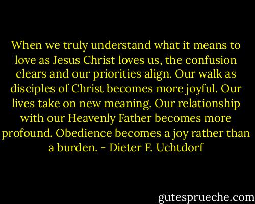 When we truly understand what it means to love as Jesus Christ loves us, the confusion clears and our priorities align. Our walk as disciples of Christ becomes more joyful. Our lives take on new meaning. Our relationship with our Heavenly Father becomes more profound. Obedience becomes a joy rather than a burden. - Dieter F. Uchtdorf